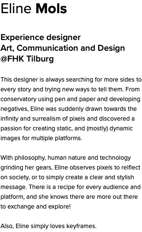 Eline Mols Experience designer Art, Communication and Design @FHK Tilburg This designer is always searching for more sides to every story and trying new ways to tell them. From conservatory using pen and paper and developing negatives, Eline was suddenly drawn towards the infinity and surrealism of pixels and discovered a passion for creating static, and (mostly) dynamic images for multiple platforms. With philosophy, human nature and technology grinding her gears, Eline observes pixels to relflect on society, or to simply create a clear and stylish message. There is a recipe for every audience and platform, and she knows there are more out there to exchange and explore! Also, Eline simply loves keyframes.